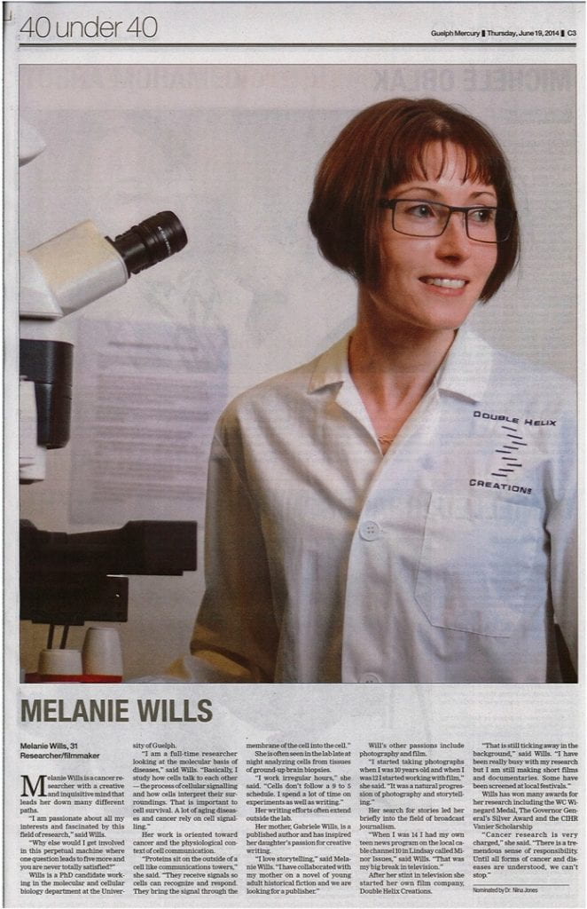 Article reading:
40 under 40. Guelph Mercury. Thursday, June 19, 2014. C3.
Melanie Wills, 31. Researcher/filmmaker.

Melanie Wills is a cancer researcher with a creative and inquisitive mind that leads her down many different paths.

"I am passionate about all my interests and fascinated by this field of research," said Wills.

"Why else would I get involved in this perpetual machine where one question leads to five more and you are never totally satisfied?"

Wills is a PhD candidate working in the molecular and cellular biology department at the University of Guelph

"I am a full-time researcher looking at the molecular basis of diseases," said Wills. "Basically, I study how cells talk to each other — the process of cellular signalling and how cells interpret their surroundings. That is important to cell survival. A lot of aging diseases and cancer rely on cell signalling."

Her work is oriented toward cancer and the physiological context of cell communication.

"Proteins sit on the outside of a cell like communications towers," she said. "They receive signals so cells can recognize and respond. They bring the signal through the membrane of the cell into the cell."

She is often seen in the lab late at night analyzing cells from tissues of ground-up brain biopsies.

"I work irregular hours," she said. "Cells don't follow a 9 to 5 schedule. I spend a lot of time on experiment as well as writing."

Her writing efforts often extend outside the lab.

Her mother, Gabriele Wills, is a published author and has inspired her daughter's passion for creative writing.

"I love storytelling," said Melanie Wills. "I have collaborated with my mother on a novel of young adult historical fiction and we are looking for a publisher."

Will's other passions include photography and film.

"I started taking photographs when I was 10 years old and when I was 12 I started working with film," she said. "It was a natural progression of photography and storytelling."

Her search for stories led her briefly into the field of broadcast journalism.

"When I was 14 I had my own teen news program on the local cable channel 10 in Lindsay called Minor Issues," said Wills. "That was my big break in television.

After her stint in television she started her own film company, Double Helix Creations.

"That is still ticking away in the background," said Wills. "I have been really busy with my research but I am still making short films and documentaries. Some have been screened at local festivals."

Wills has won many awards for her research including the WC Winegard Medal,

The Governor General's Silver Award and the CIHR Vanier Scholarship

"Cancer research is very charged," she said. "There is a tremendous sense of responsibility. Until all forms of cancer and diseases are understood, we can't stop."
Nominated by Dr. Nina Jones

